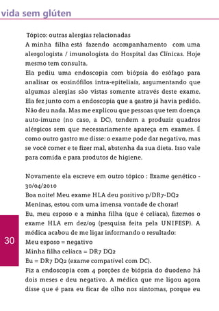 vida sem glúten
Tópico: outras alergias relacionadas
A minha filha está fazendo acompanhamento com uma
alergologista / imunologista do Hospital das Clínicas. Hoje
mesmo tem consulta.
Ela pediu uma endoscopia com biópsia do esôfago para
analisar os eosinófilos intra-epiteliais, argumentando que
algumas alergias são vistas somente através deste exame.
Ela fez junto com a endoscopia que a gastro já havia pedido.
Não deu nada. Mas me explicou que pessoas que tem doença
auto-imune (no caso, a DC), tendem a produzir quadros
alérgicos sem que necessariamente apareça em exames. É
como outro gastro me disse: o exame pode dar negativo, mas
se você comer e te fizer mal, abstenha da sua dieta. Isso vale
para comida e para produtos de higiene.
Novamente ela escreve em outro tópico : Exame genético -
30/04/2010
Boa noite! Meu exame HLA deu positivo p/DR7-DQ2
Meninas, estou com uma imensa vontade de chorar!
Eu, meu esposo e a minha filha (que é celíaca), fizemos o
exame HLA em dez/09 (pesquisa feita pela UNIFESP). A
médica acabou de me ligar informando o resultado:
Meu esposo = negativo
Minha filha celíaca = DR7 DQ2
Eu = DR7 DQ2 (exame compatível com DC).
Fiz a endoscopia com 4 porções de biópsia do duodeno há
dois meses e deu negativo. A médica que me ligou agora
disse que é para eu ficar de olho nos sintomas, porque eu
30
 