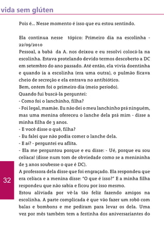 vida sem glúten
Pois é... Nesse momento é isso que eu estou sentindo.
Ela continua nesse tópico: Primeiro dia na escolinha -
22/09/2010
Pessoal, a babá da A. nos deixou e eu resolvi colocá-la na
escolinha. Estava protelando devido termos descoberto a DC
em setembro do ano passado. Até então, ela vivia doentinha
e quando ia a escolinha (era uma outra), o pulmão ficava
cheio de secreção e ela entrava no antibiótico.
Bem, ontem foi o primeiro dia (meio período).
Quando fui buscá-la perguntei:
- Como foi o lanchinho, filha?
- Foi legal, mamãe. Eu não dei o meu lanchinho prá ninguém,
mas uma menina ofereceu o lanche dela prá mim - disse a
minha filha de 3 anos.
- E você disse o quê, filha?
- Eu falei que não podia comer o lanche dela.
- E aí? - perguntei eu aflita.
- Ela me perguntou porque e eu disse: - Ué, porque eu sou
celíaca! (disse num tom de obviedade como se a menininha
de 3 anos soubesse o que é DC).
A professora dela disse que foi engraçado. Ela respondeu que
era celíaca e a menina disse: “O que é isso?” E a minha filha
respondeu que não sabia e ficou por isso mesmo.
Estou aliviada por vê-la tão feliz fazendo amigos na
escolinha. A parte complicada é que vão fazer um robô com
balas e bombons e me pediram para levar os dela. Uma
vez por mês também tem a festinha dos aniversariantes do
32
 