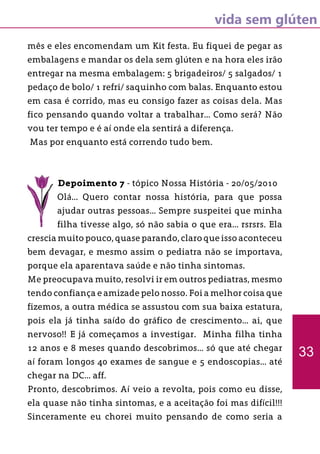 vida sem glúten
mês e eles encomendam um Kit festa. Eu fiquei de pegar as
embalagens e mandar os dela sem glúten e na hora eles irão
entregar na mesma embalagem: 5 brigadeiros/ 5 salgados/ 1
pedaço de bolo/ 1 refri/ saquinho com balas. Enquanto estou
em casa é corrido, mas eu consigo fazer as coisas dela. Mas
fico pensando quando voltar a trabalhar... Como será? Não
vou ter tempo e é aí onde ela sentirá a diferença.
Mas por enquanto está correndo tudo bem.
Depoimento 7 - tópico Nossa História - 20/05/2010
Olá... Quero contar nossa história, para que possa
ajudar outras pessoas... Sempre suspeitei que minha
filha tivesse algo, só não sabia o que era... rsrsrs. Ela
crescia muito pouco, quase parando, claro que isso aconteceu
bem devagar, e mesmo assim o pediatra não se importava,
porque ela aparentava saúde e não tinha sintomas.
Me preocupava muito, resolvi ir em outros pediatras, mesmo
tendo confiança e amizade pelo nosso. Foi a melhor coisa que
fizemos, a outra médica se assustou com sua baixa estatura,
pois ela já tinha saído do gráfico de crescimento... ai, que
nervoso!! E já começamos a investigar. Minha filha tinha
12 anos e 8 meses quando descobrimos... só que até chegar
aí foram longos 40 exames de sangue e 5 endoscopias... até
chegar na DC... aff.
Pronto, descobrimos. Aí veio a revolta, pois como eu disse,
ela quase não tinha sintomas, e a aceitação foi mas difícil!!!
Sinceramente eu chorei muito pensando de como seria a
33
 
