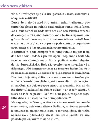 vida sem glúten
vida, as restrições que ela iria passar, a escola, caramba: a
adaptação é difícil!!!
Desde de maio de 2008 não entra nenhum alimento que
contenha glúten na minha casa, unidos somos mais fortes.
Mas Deus nunca dá nada para nós que não sejamos capazes
de carregar, e foi assim...fazem 2 anos de dieta rigorosa sem
glúten, ela voltou a crescer... o que é uma Alimentação!!! Fora
o apetite que triplicou - o que se pode comer, o organismo
pede. Antes ele não queria, mesmo inconsciente.
E cozinhar?? onde comprar?? foi uma luta...e foi por meio
de sites e comunidades que me apoiei, copiando e testando
receitas...no começo meus bolos podiam matar alguém
de tão duros...kkkkkk. Hoje são excelentes e ninguém vê a
diferença... Ah! Fizemos exames no restante da família, pois
nossa médica disse que é genético, pode ou não se manifestar.
Fizemos e hoje são 3 celíacos em casa...fora meus irmãos que
também descobriram...Beleza, já éramos celíacos de coração...
rsrsrs. Obrigada pelo espaço e espero ter ajudado... Mas ainda
me sinto culpada...afinal foram quase 13 anos sem saber... A
raiva do médico passou. Só ficou a mágoa...será que se fosse
filho dele, ele não daria maior importância???
Mas agradeço a Deus que ainda ela estava e está na fase de
crescimento, pois como disse a Pediatra, se tivesse passado
já era...não ia crescer mais...para se ter uma ideia, ela tinha
apenas 1m e 38cm...hoje ela já tem 1m e 52cm!!! Do ano
passado pra cá, foram mais de 11 cm...
34
 