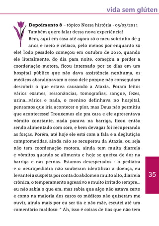 vida sem glúten
Depoimento 8 - tópico Nossa história - 05/03/2011
Também quero falar dessa nova experiência!
Bem, aqui em casa até agora só o meu sobrinho de 3
anos e meio é celíaco, pelo menos por enquanto só
ele! Todo pesadelo começou em outubro de 2010, quando
ele literalmente, do dia para noite, começou a perder a
coordenação motora, ficou internado por 20 dias em um
hospital público que não dava assistência nenhuma, os
médicos abandonavam o caso dele porque não conseguiam
descobrir o que estava causando a Ataxia. Foram feitos
vários exames, ressonâncias, tomografias, sangue, fezes,
urina...vários e nada, o menino definhava no hospital,
pensamos que iria acontecer o pior, mas Deus não permitiu
que acontecesse! Trouxemos ele pra casa e ele apresentava
vômito constante, nada parava na barriga, ficou então
sendo alimentado com soro, e bem devagar foi recuperando
as forças. Porém, até hoje ele está com a fala e a deglutição
comprometidas, ainda não se recuperou da Ataxia, ou seja
não tem coordenação motora, ainda tem muita diarreia
e vômitos quando se alimenta e hoje se queixa de dor na
barriga e nas pernas. Estamos desesperados - o pediatra
e o neuropediatra não souberam identificar a doença, eu
levantei a suspeita por conta do abdomen muito alto, diarreia
crônica, o temperamento agressivo e muito irritado sempre...
eu não sabia o que era, mas sabia que algo não estava certo
e como na maioria dos casos os médicos não quiseram me
ouvir, ainda mais por eu ser tia e não mãe, escutei até um
comentário maldoso: “ Ah, isso é coisas de tias que não tem
35
 