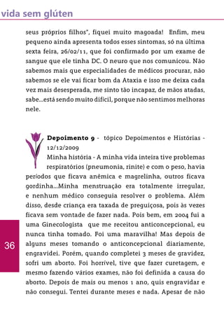 vida sem glúten
seus próprios filhos”, fiquei muito magoada! Enfim, meu
pequeno ainda apresenta todos esses sintomas, só na última
sexta feira, 26/02/11, que foi confirmado por um exame de
sangue que ele tinha DC. O neuro que nos comunicou. Não
sabemos mais que especialidades de médicos procurar, não
sabemos se ele vai ficar bom da Ataxia e isso me deixa cada
vez mais desesperada, me sinto tão incapaz, de mãos atadas,
sabe...está sendo muito difícil, porque não sentimos melhoras
nele.
Depoimento 9 - tópico Depoimentos e Histórias -
12/12/2009
Minha história - A minha vida inteira tive problemas
respiratórios (pneumonia, rinite) e com o peso, havia
períodos que ficava anêmica e magrelinha, outros ficava
gordinha...Minha menstruação era totalmente irregular,
e nenhum médico conseguia resolver o problema. Além
disso, desde criança era taxada de preguiçosa, pois às vezes
ficava sem vontade de fazer nada. Pois bem, em 2004 fui a
uma Ginecologista que me receitou anticoncepcional, eu
nunca tinha tomado. Foi uma maravilha! Mas depois de
alguns meses tomando o anticoncepcional diariamente,
engravidei. Porém, quando completei 3 meses de gravidez,
sofri um aborto. Foi horrível, tive que fazer curetagem, e
mesmo fazendo vários exames, não foi definida a causa do
aborto. Depois de mais ou menos 1 ano, quis engravidar e
não consegui. Tentei durante meses e nada. Apesar de não
36
 