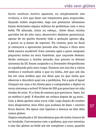 vida sem glúten
haver nenhum motivo aparente, eu simplesmente não
ovulava, e tive que fazer um tratamento para engravidar.
Quando enfim engravidei, logo nos primeiros ultrassons
foram detectados alguns indícios de problemas com o meu
bebê; TN alterada, cistos na cabeça... Além disso, minha
gravidez foi de alto risco, desenvolvi diabetes gestacional,
apesar de ter ganho durante toda a gestação apenas 9kg,
e passei os 9 meses de repouso. Fiz cesárea, pois no final
já começava a apresentar pressão alta. Graças a Deus meu
bebê nasceu saudável! Uma semana após o parto surgiram
pequenas lesões no meu bumbum, que coçavam demais.
Então começou a minha jornada...Aos poucos os demais
sintomas da DC foram surgindo e a Dermatite Herpetiforme
se espalhando pelo meu corpo. Durante um ano fui a vários
médicos e nenhum sabia o que eu tinha...Até que um dia
fui em uma médica que me disse que eu que tinha que
observar e descobrir qual era o problema. Foi a gota d´água!
Cheguei em casa e fui direto para o computador e digitei os
meus sintomas e achei!! Vi fotos de DH que pareciam ter sido
tiradas de mim. Vi a lista de exames que precisava fazer, fui
ao médico e pedi. E descobri ser celíaca depois de 34 anos...
Com a dieta ganhei uma nova vida. Logo depois de receber
meu diagnóstico, meu filho que acabara de fazer 1 aninho
ficou doente. Na época não ligamos a doença ao fato dele
comer glúten.
Depois estudando a DC descobrimos que ele tinha chance de
ter herdado. Conversamos com o pediatra, que nos orientou
a não dar glúten ao bebê até ele completar 2 anos, quando
37
 