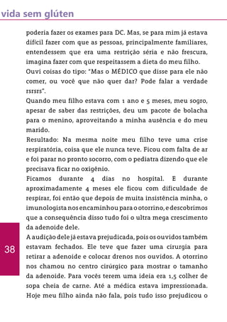 vida sem glúten
poderia fazer os exames para DC. Mas, se para mim já estava
difícil fazer com que as pessoas, principalmente familiares,
entendessem que era uma restrição séria e não frescura,
imagina fazer com que respeitassem a dieta do meu filho.
Ouvi coisas do tipo: “Mas o MÉDICO que disse para ele não
comer, ou você que não quer dar? Pode falar a verdade
rsrsrs”.
Quando meu filho estava com 1 ano e 5 meses, meu sogro,
apesar de saber das restrições, deu um pacote de bolacha
para o menino, aproveitando a minha ausência e do meu
marido.
Resultado: Na mesma noite meu filho teve uma crise
respiratória, coisa que ele nunca teve. Ficou com falta de ar
e foi parar no pronto socorro, com o pediatra dizendo que ele
precisava ficar no oxigênio.
Ficamos durante 4 dias no hospital. E durante
aproximadamente 4 meses ele ficou com dificuldade de
respirar, foi então que depois de muita insistência minha, o
imunologistanosencaminhouparaootorrino,edescobrimos
que a consequência disso tudo foi o ultra mega crescimento
da adenoide dele.
A audição dele já estava prejudicada, pois os ouvidos também
estavam fechados. Ele teve que fazer uma cirurgia para
retirar a adenoide e colocar drenos nos ouvidos. A otorrino
nos chamou no centro cirúrgico para mostrar o tamanho
da adenoide. Para vocês terem uma ideia era 1,5 colher de
sopa cheia de carne. Até a médica estava impressionada.
Hoje meu filho ainda não fala, pois tudo isso prejudicou o
38
 