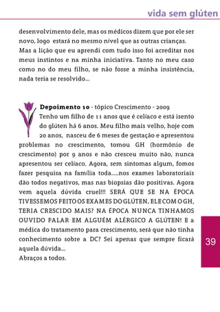 vida sem glúten
desenvolvimento dele, mas os médicos dizem que por ele ser
novo, logo estará no mesmo nível que as outras crianças.
Mas a lição que eu aprendi com tudo isso foi acreditar nos
meus instintos e na minha iniciativa. Tanto no meu caso
como no do meu filho, se não fosse a minha insistência,
nada teria se resolvido...
Depoimento 10 - tópico Crescimento - 2009
Tenho um filho de 11 anos que é celíaco e está isento
do glúten há 6 anos. Meu filho mais velho, hoje com
20 anos, nasceu de 6 meses de gestação e apresentou
problemas no crescimento, tomou GH (hormônio de
crescimento) por 9 anos e não cresceu muito não, nunca
apresentou ser celíaco. Agora, sem sintomas algum, fomos
fazer pesquisa na família toda.....nos exames laboratoriais
dão todos negativos, mas nas biopsias dão positivas. Agora
vem aquela dúvida cruel!!! SERÁ QUE SE NA ÉPOCA
TIVESSEMOS FEITO OS EXAMES DO GLÚTEN, ELE COM O GH,
TERIA CRESCIDO MAIS? NA ÉPOCA NUNCA TINHAMOS
OUVIDO FALAR EM ALGUÉM ALÉRGICO A GLÚTEN! E a
médica do tratamento para crescimento, será que não tinha
conhecimento sobre a DC? Sei apenas que sempre ficará
aquela dúvida...
Abraços a todos.
39
 