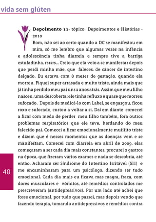 vida sem glúten
Depoimento 11- tópico Depoimentos e Histórias -
2010
Bom, não sei ao certo quando a DC se manifestou em
mim, só me lembro que algumas vezes na infância
e adolescência tinha diarreia e sempre tive a barriga
estufadinha. rsrsrs... Creio que ela veio a se manifestar depois
que perdi minha mãe, que faleceu de câncer de intestino
delgado. Eu estava com 8 meses de gestação, quando ela
morreu. Fiquei super arrasada e muito triste, ainda mais que
játinhaperdidomeupaiuns2anosatrás.Assimquemeufilho
nasceu, uma descoberta: ele tinha refluxo e quase que morreu
sufocado. Depois de medicá-lo com Label, se engasgou, ficou
roxo e sufocado, custou a voltar a si. Daí em diante comecei
a ficar com medo de perder meu filho também, fora outros
problemas respiratórios que ele teve, herdando do meu
falecido pai. Comecei a ficar emocionalmente muiiiito triste
e dizem que é nesses momentos que as doenças vem e se
manifestam. Comecei com diarreia em abril de 2009, elas
começaram a ser cada dia mais constantes, procurei 2 gastros
na época, que fizeram vários exames e nada se descobria, até
então. Acharam ser Síndrome do Intestino Irritável (SII) e
me encaminharam para um psicólogo, dizendo ser tudo
emocional. Cada dia mais eu ficava mas magra, fraca, com
dores musculares e vômitos, até remédios controlados me
prescreveram (antidepressivos). Por um lado até achei que
fosse emocional, por tudo que passei, mas depois vendo que
fazendo terapia, tomando antidepressivos e remédios contra
40
 