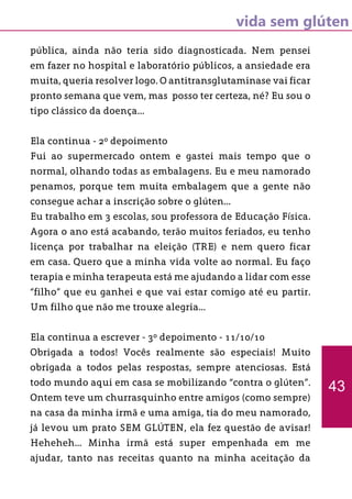 vida sem glúten
pública, ainda não teria sido diagnosticada. Nem pensei
em fazer no hospital e laboratório públicos, a ansiedade era
muita, queria resolver logo. O antitransglutaminase vai ficar
pronto semana que vem, mas posso ter certeza, né? Eu sou o
tipo clássico da doença...
Ela continua - 2º depoimento
Fui ao supermercado ontem e gastei mais tempo que o
normal, olhando todas as embalagens. Eu e meu namorado
penamos, porque tem muita embalagem que a gente não
consegue achar a inscrição sobre o glúten...
Eu trabalho em 3 escolas, sou professora de Educação Física.
Agora o ano está acabando, terão muitos feriados, eu tenho
licença por trabalhar na eleição (TRE) e nem quero ficar
em casa. Quero que a minha vida volte ao normal. Eu faço
terapia e minha terapeuta está me ajudando a lidar com esse
“filho” que eu ganhei e que vai estar comigo até eu partir.
Um filho que não me trouxe alegria...
Ela continua a escrever - 3º depoimento - 11/10/10
Obrigada a todos! Vocês realmente são especiais! Muito
obrigada a todos pelas respostas, sempre atenciosas. Está
todo mundo aqui em casa se mobilizando “contra o glúten”.
Ontem teve um churrasquinho entre amigos (como sempre)
na casa da minha irmã e uma amiga, tia do meu namorado,
já levou um prato SEM GLÚTEN, ela fez questão de avisar!
Heheheh... Minha irmã está super empenhada em me
ajudar, tanto nas receitas quanto na minha aceitação da
43
 