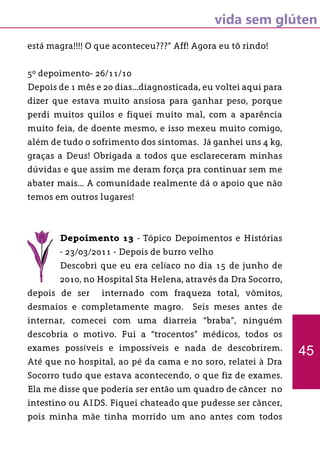 vida sem glúten
está magra!!!! O que aconteceu???” Aff! Agora eu tô rindo!
5º depoimento- 26/11/10
Depois de 1 mês e 20 dias...diagnosticada, eu voltei aqui para
dizer que estava muito ansiosa para ganhar peso, porque
perdi muitos quilos e fiquei muito mal, com a aparência
muito feia, de doente mesmo, e isso mexeu muito comigo,
além de tudo o sofrimento dos sintomas. Já ganhei uns 4 kg,
graças a Deus! Obrigada a todos que esclareceram minhas
dúvidas e que assim me deram força pra continuar sem me
abater mais... A comunidade realmente dá o apoio que não
temos em outros lugares!
Depoimento 13 - Tópico Depoimentos e Histórias
- 23/03/2011 - Depois de burro velho
Descobri que eu era celíaco no dia 15 de junho de
2010, no Hospital Sta Helena, através da Dra Socorro,
depois de ser internado com fraqueza total, vômitos,
desmaios e completamente magro. Seis meses antes de
internar, comecei com uma diarreia “braba”, ninguém
descobria o motivo. Fui a “trocentos” médicos, todos os
exames possíveis e impossíveis e nada de descobrirem.
Até que no hospital, ao pé da cama e no soro, relatei à Dra
Socorro tudo que estava acontecendo, o que fiz de exames.
Ela me disse que poderia ser então um quadro de câncer no
intestino ou AIDS. Fiquei chateado que pudesse ser câncer,
pois minha mãe tinha morrido um ano antes com todos
45
 