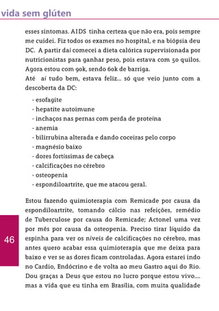vida sem glúten
esses sintomas. AIDS tinha certeza que não era, pois sempre
me cuidei. Fiz todos os exames no hospital, e na biópsia deu
DC. A partir daí comecei a dieta calórica supervisionada por
nutricionistas para ganhar peso, pois estava com 50 quilos.
Agora estou com 90k, sendo 60k de barriga.
Até aí tudo bem, estava feliz... só que veio junto com a
descoberta da DC:
Estou fazendo quimioterapia com Remicade por causa da
espondiloartrite, tomando cálcio nas refeições, remédio
de Tuberculose por causa do Remicade; Actonel uma vez
por mês por causa da osteopenia. Preciso tirar líquido da
espinha para ver os níveis de calcificações no cérebro, mas
antes quero acabar essa quimioterapia que me deixa para
baixo e ver se as dores ficam controladas. Agora estarei indo
no Cardio, Endócrino e de volta ao meu Gastro aqui do Rio.
Dou graças a Deus que estou no lucro porque estou vivo....
mas a vida que eu tinha em Brasília, com muita qualidade
46
- esofagite
- hepatite autoimune
- inchaços nas pernas com perda de proteína
- anemia
- bilirrubina alterada e dando coceiras pelo corpo
- magnésio baixo
- dores fortíssimas de cabeça
- calcificações no cérebro
- osteopenia
- espondiloartrite, que me atacou geral.
 