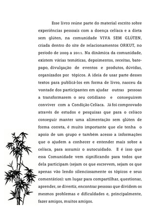 Esse livro reúne parte do material escrito sobre
experiências pessoais com a doença celíaca e a dieta
sem glúten, na comunidade VIVA SEM GLÚTEN,
criada dentro do site de relacionamentos ORKUT, no
período de 2009 a 2011. Na dinâmica da comunidade,
existem várias temáticas, depoimentos, receitas, bate-
papo, divulgação de eventos e produtos, dúvidas,
organizados por tópicos. A ideia de usar parte desses
textos para publicá-los em forma de livro, nasceu da
vontade dos participantes em ajudar outras pessoas
a transformarem o seu cotidiano e conseguirem
conviver com a Condição Celíaca. Já foi comprovado
através de estudos e pesquisas que para o celíaco
conseguir manter uma alimentação sem glúten de
forma correta, é muito importante que ele tenha o
apoio de um grupo e também acesso a informações
que o ajudem a conhecer e entender mais sobre a
celíaca, para assumir o autocuidado. E é isso que
essa Comunidade vem significando para todos que
dela participam (sejam os que escrevem, sejam os que
apenas vão lendo silenciosamente os tópicos e seus
comentários): um lugar para compartilhar, questionar,
aprender, se divertir, encontrar pessoas que dividem os
mesmos problemas e dificuldades e, principalmente,
fazer amigos, muitos amigos.
 