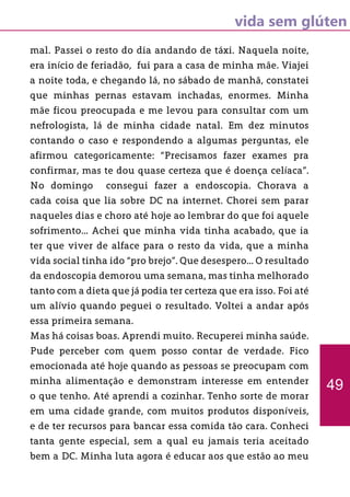 vida sem glúten
mal. Passei o resto do dia andando de táxi. Naquela noite,
era início de feriadão, fui para a casa de minha mãe. Viajei
a noite toda, e chegando lá, no sábado de manhã, constatei
que minhas pernas estavam inchadas, enormes. Minha
mãe ficou preocupada e me levou para consultar com um
nefrologista, lá de minha cidade natal. Em dez minutos
contando o caso e respondendo a algumas perguntas, ele
afirmou categoricamente: “Precisamos fazer exames pra
confirmar, mas te dou quase certeza que é doença celíaca”.
No domingo consegui fazer a endoscopia. Chorava a
cada coisa que lia sobre DC na internet. Chorei sem parar
naqueles dias e choro até hoje ao lembrar do que foi aquele
sofrimento... Achei que minha vida tinha acabado, que ia
ter que viver de alface para o resto da vida, que a minha
vida social tinha ido “pro brejo”. Que desespero... O resultado
da endoscopia demorou uma semana, mas tinha melhorado
tanto com a dieta que já podia ter certeza que era isso. Foi até
um alívio quando peguei o resultado. Voltei a andar após
essa primeira semana.
Mas há coisas boas. Aprendi muito. Recuperei minha saúde.
Pude perceber com quem posso contar de verdade. Fico
emocionada até hoje quando as pessoas se preocupam com
minha alimentação e demonstram interesse em entender
o que tenho. Até aprendi a cozinhar. Tenho sorte de morar
em uma cidade grande, com muitos produtos disponíveis,
e de ter recursos para bancar essa comida tão cara. Conheci
tanta gente especial, sem a qual eu jamais teria aceitado
bem a DC. Minha luta agora é educar aos que estão ao meu
49
 