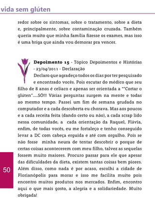 vida sem glúten
redor sobre os sintomas, sobre o tratamento, sobre a dieta
e, principalmente, sobre contaminação cruzada. Também
queria muito que minha família fizesse os exames, mas isso
é uma briga que ainda vou demorar pra vencer.
Depoimento 15 - Tópico Depoimentos e Histórias
- 23/04/2011 - Declaração
Declaro que agradeço todos os dias por ter pesquisado
e encontrado vocês. Pois escutar do médico que seu
filho de 8 anos é celíaco e apenas ser orientada a “”Cortar o
glúten”.....SÓ!!! Várias perguntas surgem na mente e todas
ao mesmo tempo. Passei um fim de semana grudada no
computador e a cada descoberta eu chorava. Mas aos poucos
e a cada receita feita (dando certo ou não), a cada scrap lido
nessa comunidade, a cada orientação da Raquel, Flávia,
enfim, de todas vocês, eu me fortaleço e tenho conseguido
levar a DC com cabeça erguida e até com orgulho. Pois se
não fosse minha neura de tentar descobrir o porque de
certas coisas acontecerem com meu filho, talvez as sequelas
fossem muito maiores. Procuro passar para ele que apesar
das dificuldades da dieta, existem tantas coisas bem piores.
Além disso, como nada é por acaso, escolhi a cidade de
Florianópolis para morar e isso me facilita muito pois
encontro muitos produtos nos mercados. Enfim, encontro
aqui o que mais gosto, a alegria e a solidariedade. Muito
obrigada!
50
 