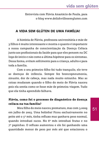 vida sem glúten
Entrevista com Flávia Anastácio de Paula, para
o blog www.delishvillesemgluten.com
A vida sem glúten de uma Família!
	 A história de Flávia, professora universitária e mãe de
3 filhos é muito interessante e mostra o quanto é importante
a nossa campanha de conscientização da Doença Celíaca
junto aos profissionais da Saúde para que eles pensem na DC
logo de início e não como a última hipótese para os sintomas.
Dessa forma, evitam sofrimento para a criança, adulto e para
toda a família.
	 Com o seu primeiro filho foi tudo tranquilo, ele teve
as doenças de infância. Sempre fez broncopneumonia,
sinusite, dor de cabeça, mas nada muito estranho. Mas as
coisas mudaram quando o filho do meio de Flávia nasceu
pois ela sentia como se fosse mãe de primeira viagem. Tudo
que ela tinha aprendido falhava.
Flávia, como foi o processo de diagnóstico de doença
celíaca na tua família?
	 Meu filho do meio nasceu prematuro, mas com 3.000g
em julho de 2003. Uma bolinha! Ficou exclusivamente no
peito até o 5º mês, tinha refluxo mas ganhava peso normal,
quando introduzi sucos. No 6º mês introduzi frutas e no
7º papinhas. O refluxo aumentou e ele foi ganhando uma
quantidade menor de peso por mês até que estacionou o
51
 
