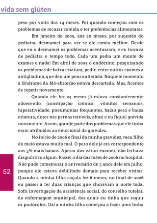vida sem glúten
peso por volta dos 14 meses. Foi quando começou com os
problemas de recusar comida e ter preferências alimentares.
	 Em janeiro de 2005, aos 20 meses, por sugestão do
pediatra, desmamei para ver se ele comia melhor. Desde
que eu o desmamei os problemas acentuaram, e eu trocava
de pediatra o tempo todo. Cada um pedia um monte de
exames e nada! Em abril de 2005 o endócrino, pesquisando
os problemas de baixa estatura, pediu entre outros exames a
antigliadina, que deu um pouco alterada. Naquele momento
a Síndrome da Má-absorção estava descartada. Mas, ficamos
de repetir novamente.
	 Quando ele fez 24 meses já estava constantemente
adoecendo (constipação crônica, vômitos semanais,
hiperatividade, pneumonias frequentes, baixo peso e baixa
estatura, dores nas pernas terríveis, aftas) e eu fiquei grávida
novamente. Assim, grande parte dos problemas que ele tinha
eram atribuídos ao emocional da gravidez.
	 No início de 2006 e final da minha gravidez, meu filho
do meio estava muito mal. O peso dele já era correspondente
aos 5% mais baixos. Apesar dos vários exames, não fechava
diagnóstico algum. Passei o dia das mães de 2006 no hospital.
Não pude comemorar o aniversário de 3 anos dele em julho,
porque ele estava debilitado demais para receber visitas!
Quando a minha filha caçula fez 6 meses, no final de 2006
eu passei a ter duas crianças que choravam a noite toda.
Sofri investigação da assistência social, do conselho tutelar,
da enfermagem municipal, dos quais eu tinha que seguir
os protocolos. Daí a minha filha começou a fazer uma linha
52
 