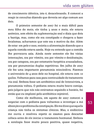 vida sem glúten
53
de crescimento idêntica, isto é, desacelerando. E comecei a
reagir às consultas dizendo que deveria ser algo comum aos
dois.
	 O primeiro semestre de 2007 foi o mais difícil para
meu filho do meio, ele tinha 3 anos e meio, ele estava
anêmico, sem efeito da suplementação oral e dizia que doía
a barriga, mas, como ele era constipado e chegava a fazer
fecalomas, achavamos que este era o motivo da dor. Além
de estar em pele e osso, resistia a alimentação dizendo que a
aquela comida estava azeda. Hoje eu entendo que a comida
lhe provocava azia. Ainda neste semestre ele fez várias
internações, ora por vômito, ora por vômito e desidratação,
ora por catapora, ora por estomatite herpética avassaladora,
ora por pneumonias duplas repetitivas. Em julho de 2007
ele fez uma importante pneumonia reincindiva. Fizemos
o aniversário de 4 anos dele no hospital, ele estava com 10
quilos. Voltamos para casa para continuidade do tratamento
via oral. Embora fosse um antibiótico oral de Intensivista, a
pneumonia voltou. O pediatra estava muito bravo comigo,
pois julgava que nós não estávamos seguindo o horário, foi
então que eu implorei pelo antibiótico injetável.
	 Como ele melhorou, em agosto de 2007 comecei a
negociar com o pediatra para voltarmos a investigar a má
absorçãoeoproblemadaconstipação.Elemedissequeaquela
criança não tinha os sintomas clínicos. Mas, o endócrino
me ouviu e resolveu repetir os exames para descartar
celíaca antes de ele iniciar o tratamento hormonal. Embora
a sorologia fosse muito pouco positiva, quase negativa,
 