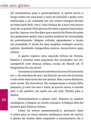 vida sem glúten
ele encaminhou para a gastro-pediatra. A gastro ouviu o
longo relato em uma hora e meia de consulta e pediu uma
endoscopia a ser realizada em um centro cirúrgico devido
ao baixo peso dele, isto é, uma criança de 4 anos com pouco
mais de 10 quilos! Nem preciso lhe dizer a guerra burocrática
que foi. Apenas vou lhe dizer que a perícia do Plano de saúde
dos professores pediu cinco laudos médicos da necessidade
do procedimento. Biópsia colhida, aguardamos o laudo
em ansiedade. O laudo foi uma tragédia: esofagite erosiva,
gastrite, duodenite inespecífica erosiva, inconclusivo para
celíaca.
	 A gastro sugeriu uma segunda leitura da lâmina,
fizemos e tivemos mais segurança dos resultados: etc, etc,
compatível com doença celíaca, escala de Marsh 2B. O
diagnóstico foi um alívio!
	 Iniciamos o tratamento dietético do meu filho do meio
em 11 de setembro de 2007. Ao final de um mês ele já dormia
e não tinha mais tanta dor nas pernas. Mas, o peso diminuiu
mais ainda. Ele desinchou. Em compensação a minha filha
pequena, já com um ano e meio, só queria comer a comida
dele e ela ganhou um quilo em um mês. Relatei para a
Gastro.
	 Reintroduzimos o glúten nela. Fizemos os exames
sorológicos, a biópsia no centro cirúrgico. A biópsia dela foi
positiva para Doença Celíaca.
	 Como eu estava amamentando-a, precisava fazer
a coleta para os meus exames sorológicos antes de excluir
o glúten da minha dieta enquanto a amamentava. Eu a
54
 