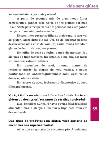 vida sem glúten
55
amamentei ainda por mais 3 meses!
	 A partir do segundo mês de dieta meus filhos
começaram a ganhar peso. Cerca de 150 gramas por mês.
Insuficiente para recuperar os anos perdidos, mas, um ganho
real para quem não ganhava nada.
	 Descobrimos que nosso filho do meio é muito sensível
ao glúten, além disto ele faz DH. Só de encostar poderia
desencadear uma crise de vômitos, assim fomos tirando o
glúten de dentro de casa, aos poucos.
	 Em julho de 2008 eu fechei o meu diagnóstico. Sou
alérgica ao trigo também. No entanto, a maioria dos meus
sintomas são extra-intestinais.
	 Em dezembro de 2008, mesmo diante da
inconclusividade da biópsia do meu marido, a pouca
positividade do antitransglutaminase mas, após várias
doenças, aderiu a dieta.
	 Em agosto de 2009, fechamos o diagnóstico do meu
filho adolescente.
Você já tinha escutado ou lido sobre Intolerância ao
glúten ou doença celíaca antes de ser diagnosticada?
	 Não, de celíaca nunca. Já havia ouvido falar de alergia
alimentar, mas, a alergia alimentar a trigo para mim era
desconhecida.
Que tipos de produtos sem glúten você gostaria de
encontrar nos supermercados?
	 Acho que eu gostaria de encontrar pão. Atualmente
 