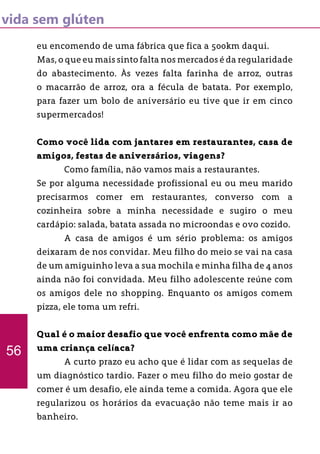 vida sem glúten
eu encomendo de uma fábrica que fica a 500km daqui.
Mas, o que eu mais sinto falta nos mercados é da regularidade
do abastecimento. Às vezes falta farinha de arroz, outras
o macarrão de arroz, ora a fécula de batata. Por exemplo,
para fazer um bolo de aniversário eu tive que ir em cinco
supermercados!
Como você lida com jantares em restaurantes, casa de
amigos, festas de aniversários, viagens?
	 Como família, não vamos mais a restaurantes.
Se por alguma necessidade profissional eu ou meu marido
precisarmos comer em restaurantes, converso com a
cozinheira sobre a minha necessidade e sugiro o meu
cardápio: salada, batata assada no microondas e ovo cozido.
	 A casa de amigos é um sério problema: os amigos
deixaram de nos convidar. Meu filho do meio se vai na casa
de um amiguinho leva a sua mochila e minha filha de 4 anos
ainda não foi convidada. Meu filho adolescente reúne com
os amigos dele no shopping. Enquanto os amigos comem
pizza, ele toma um refri.
Qual é o maior desafio que você enfrenta como mãe de
uma criança celíaca?
	 A curto prazo eu acho que é lidar com as sequelas de
um diagnóstico tardio. Fazer o meu filho do meio gostar de
comer é um desafio, ele ainda teme a comida. Agora que ele
regularizou os horários da evacuação não teme mais ir ao
banheiro.
56
 
