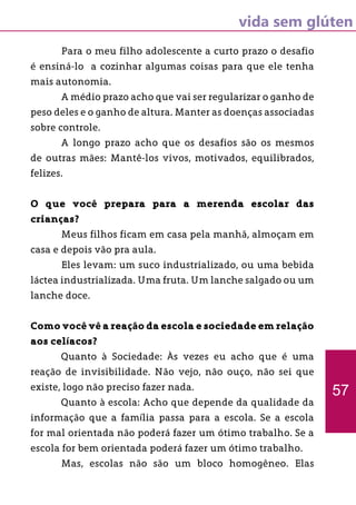 vida sem glúten
57
	 Para o meu filho adolescente a curto prazo o desafio
é ensiná-lo a cozinhar algumas coisas para que ele tenha
mais autonomia.
	 A médio prazo acho que vai ser regularizar o ganho de
peso deles e o ganho de altura. Manter as doenças associadas
sobre controle.
	 A longo prazo acho que os desafios são os mesmos
de outras mães: Mantê-los vivos, motivados, equilibrados,
felizes.
O que você prepara para a merenda escolar das
crianças?
	 Meus filhos ficam em casa pela manhã, almoçam em
casa e depois vão pra aula.
	 Eles levam: um suco industrializado, ou uma bebida
láctea industrializada. Uma fruta. Um lanche salgado ou um
lanche doce.
Como você vê a reação da escola e sociedade em relação
aos celíacos?
	 Quanto à Sociedade: Às vezes eu acho que é uma
reação de invisibilidade. Não vejo, não ouço, não sei que
existe, logo não preciso fazer nada.
	 Quanto à escola: Acho que depende da qualidade da
informação que a família passa para a escola. Se a escola
for mal orientada não poderá fazer um ótimo trabalho. Se a
escola for bem orientada poderá fazer um ótimo trabalho.
	 Mas, escolas não são um bloco homogêneo. Elas
 