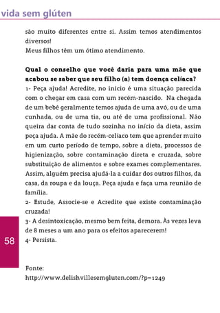 vida sem glúten
são muito diferentes entre si. Assim temos atendimentos
diversos!
Meus filhos têm um ótimo atendimento.
Qual o conselho que você daria para uma mãe que
acabou se saber que seu filho (a) tem doença celíaca?
1- Peça ajuda! Acredite, no inicio é uma situação parecida
com o chegar em casa com um recém-nascido. Na chegada
de um bebê geralmente temos ajuda de uma avó, ou de uma
cunhada, ou de uma tia, ou até de uma profissional. Não
queira dar conta de tudo sozinha no início da dieta, assim
peça ajuda. A mãe do recém-celíaco tem que aprender muito
em um curto período de tempo, sobre a dieta, processos de
higienização, sobre contaminação direta e cruzada, sobre
substituição de alimentos e sobre exames complementares.
Assim, alguém precisa ajudá-la a cuidar dos outros filhos, da
casa, da roupa e da louça. Peça ajuda e faça uma reunião de
família.
2- Estude, Associe-se e Acredite que existe contaminação
cruzada!
3- A desintoxicação, mesmo bem feita, demora. Às vezes leva
de 8 meses a um ano para os efeitos aparecerem!
4- Persista.
Fonte:
http://www.delishvillesemgluten.com/?p=1249
58
 