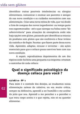 vida sem glúten
identificar outras possíveis intolerâncias ou alergias
alimentares, comunicar e ensinar aos parentes e amigos
de sua nova condição e os cuidados necessários com sua
alimentação. Criar uma nova rotina de vida, que vai desde
a lista de compras dos novos ingredientes ou tempo gasto
nos supermercados - até o que carregar na bolsa como “kit
sobrevivência” para situações de emergência onde não
haja opções sem glúten, passando por identificar as marcas
de produtos sem glúten que são confiáveis e ficar íntimo
da cozinha e do fogão. Facetas que fazem parte dessa nova
vida. Aprender, adaptar, recusar e inventar – são ações
essenciais para que o celíaco possa conviver bem com sua
nova condição.
	 A seguir, reproduzimos depoimentos de um dos
tópicos onde foi feita uma pergunta e as respostas retratam
o caminhar de cada celíaco:
Qual o significado psicológico da
doença celíaca para você ?
07/08/10 - Nº 1
Para mim é o controle dos desejos, ao mudarmos nossa
alimentação saímos do coletivo, eu era muito crítica,
sempre na defensiva, aprendi a ser humilde e me aceitar
do jeito que sou. Aprendi a me perceber e a perceber o
que meu corpo aceita e o que rejeita, não só na questão
alimentar.
62
 