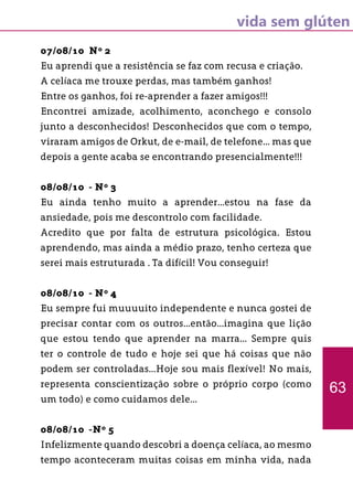 vida sem glúten
07/08/10 Nº 2
Eu aprendi que a resistência se faz com recusa e criação.
A celíaca me trouxe perdas, mas também ganhos!
Entre os ganhos, foi re-aprender a fazer amigos!!!
Encontrei amizade, acolhimento, aconchego e consolo
junto a desconhecidos! Desconhecidos que com o tempo,
viraram amigos de Orkut, de e-mail, de telefone... mas que
depois a gente acaba se encontrando presencialmente!!!
08/08/10 - Nº 3
Eu ainda tenho muito a aprender...estou na fase da
ansiedade, pois me descontrolo com facilidade.
Acredito que por falta de estrutura psicológica. Estou
aprendendo, mas ainda a médio prazo, tenho certeza que
serei mais estruturada . Ta difícil! Vou conseguir!
08/08/10 - Nº 4
Eu sempre fui muuuuito independente e nunca gostei de
precisar contar com os outros...então...imagina que lição
que estou tendo que aprender na marra... Sempre quis
ter o controle de tudo e hoje sei que há coisas que não
podem ser controladas...Hoje sou mais flexível! No mais,
representa conscientização sobre o próprio corpo (como
um todo) e como cuidamos dele...
08/08/10 -Nº 5
Infelizmente quando descobri a doença celíaca, ao mesmo
tempo aconteceram muitas coisas em minha vida, nada
63
 