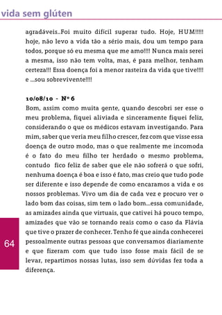 vida sem glúten
agradáveis..Foi muito difícil superar tudo. Hoje, HUM!!!!!
hoje, não levo a vida tão a sério mais, dou um tempo para
todos, porque só eu mesma que me amo!!!! Nunca mais serei
a mesma, isso não tem volta, mas, é para melhor, tenham
certeza!!! Essa doença foi a menor rasteira da vida que tive!!!!
e ...sou sobrevivente!!!!
10/08/10 - Nº 6
Bom, assim como muita gente, quando descobri ser esse o
meu problema, fiquei aliviada e sinceramente fiquei feliz,
considerando o que os médicos estavam investigando. Para
mim, saber que veria meu filho crescer, fez com que visse essa
doença de outro modo, mas o que realmente me incomoda
é o fato do meu filho ter herdado o mesmo problema,
contudo fico feliz de saber que ele não sofrerá o que sofri,
nenhuma doença é boa e isso é fato, mas creio que tudo pode
ser diferente e isso depende de como encaramos a vida e os
nossos problemas. Vivo um dia de cada vez e procuro ver o
lado bom das coisas, sim tem o lado bom...essa comunidade,
as amizades ainda que virtuais, que cativei há pouco tempo,
amizades que vão se tornando reais como o caso da Flávia
que tive o prazer de conhecer. Tenho fé que ainda conhecerei
pessoalmente outras pessoas que conversamos diariamente
e que fizeram com que tudo isso fosse mais fácil de se
levar, repartimos nossas lutas, isso sem dúvidas fez toda a
diferença.
64
 