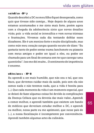vida sem glúten
10/08/10 -Nº 7
Quando descobri a DC no meu filho fiquei desesperada, como
quis que tivesse sido comigo... Hoje depois de alguns anos
estamos acostumados e me sinto mais forte, porém agora
com a chegada da adolescência sinto que novos desafios
virão, pois a vida social se intensifica e vem novas tristezas
e frustrações. Vivemos cada dia tentando driblar esses
dissabores. Ele é um menino forte e muito disciplinado, mas
como mãe meu coração sangra quando escuto ele dizer: “Eu
gostaria tanto de poder sentar numa lanchonete ou pizzaria
com meus amigos e poder ser igual a eles, ou poder ser
chamado para um final de semana sem ter que carregar uma
quentinha”. Isso me dói muito... O sentimento de impotência
é enorme.
08/01/2011 - Nº 8
Eu aprendi a ser mais humilde, que não sou o tal, que sou
fraco, que devemos cuidar mais da saúde, pois sem ela não
somos nada e não teremos nada, que a vida é bonita para
(...). Que cada momento da vida é um momento especial, que
se deixei de fazer algumas coisas foi devido às complicações
da Doença Celíaca que eu deveria dar mais valor...Aprendi
a comer melhor, e aprendi também que existem um bando
de médicos que deveriam estudar melhor a DC, e aprendi
ou melhor, nessa parte eu me aprimorei, que nesse país de
(...), a nossa fiscalização é incompetente por conveniência.
Aprendi também algumas artes da culinária.
65
 
