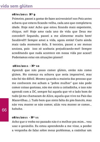 vida sem glúten
08/01/2011 Nº 9
Primeiro, passei a gostar de fazer aniversário!! rsrs Pois antes
achava que estava ficando velha, cada ano que completava
idade. Hoje não! Acho que estou ficando mais experiente,
chique, né!! Hoje amo cada ano de vida que Deus me
concede!!! Segundo, passei a me alimentar muito bem!
Saudável!!! Sempre amei a vida, agora então! Curto ainda
mais cada momento dela. E terceiro, passei a ser menos
ansiosa, pois isso só acabaria prejudicando-me!! Sempre
acreditando que nada acontece em nossa vida por acaso!!
Poderíamos estar em situações piores!!
08/01/2011 - Nº 10
Aprendi que não posso comer glúten, então não como
glúten. No começo eu achava que seria impossível, mas
não foi tão difícil. Mesmo quando a maioria das pessoas que
me conhecem me acham a “pobre mulher” que não pode
comer coisas gostosas, não me sinto a coitadinha, e isso não
aprendi com a DC, sempre fui aquela que vê o lado bom de
tudo (já me chamaram de Alice, aquela que vive no Pais das
Maravilhas...). Tudo bem que sinto falta do pão francês, mas
não vou morrer se não comer, aliás vou morrer se comer...
hehehe.
08/01/2011 - Nº 11
Acho que o verbo no passado não é o melhor pra mim... vou
usar o gerúndio. Eu estou aprendendo a me virar, a perder
a vergonha de falar sobre meus problemas, a cozinhar um
66
 