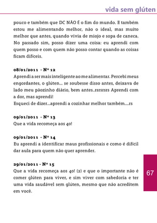 vida sem glúten
pouco e também que DC NÃO É o fim do mundo. E também
estou me alimentando melhor, não o ideal, mas muito
melhor que antes, quando vivia de miojo e sopa de caneca.
No passado sim, posso dizer uma coisa: eu aprendi com
quem posso e com quem não posso contar quando as coisas
ficam difíceis.
08/01/2011 - Nº 12
Aprendi a ser mais inteligente ao me alimentar. Percebi meus
engordantes, o glúten... se soubesse disso antes, deixava de
lado meu pãozinho diário, bem antes..rsrsrsrs Aprendi com
a dor, mas aprendi!
Esqueci de dizer...aprendi a cozinhar melhor também....rs
09/01/2011 - Nº 13
Que a vida recomeça aos 40!
09/01/2011 - Nº 14
Eu aprendi a identificar maus profissionais e como é difícil
dar aula para quem não quer aprender.
29/01/2011 - Nº 15
Que a vida recomeça aos 40! (2) e que o importante não é
comer glúten para viver, e sim viver com sabedoria e ter
uma vida saudável sem glúten, mesmo que não acreditem
em você.
67
 