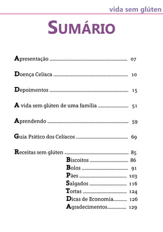 vida sem glúten
SUMÁRIO
Apresentação ..................................................................... 07
Doença Celíaca .................................................................. 10
Depoimentos ...................................................................... 15
A vida sem glúten de uma família ........................... 51
Aprendendo ........................................................................ 59
Guia Prático dos Celíacos .............................................. 69
Receitas sem glúten ......................................................... 85
Biscoitos .................................. 86
Bolos ......................................... 91
Pães .......................................... 103
Salgados ................................. 116
Tortas ....................................... 124
Dicas de Economia............ 126
Agradecimentos................. 129
 