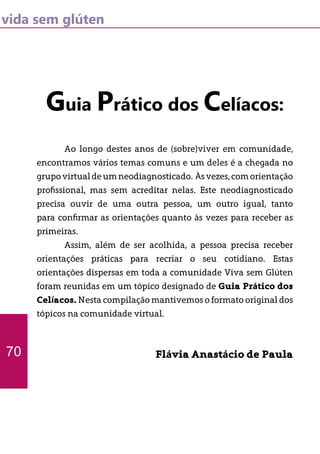 vida sem glúten
Guia Prático dos Celíacos:
	 Ao longo destes anos de (sobre)viver em comunidade,
encontramos vários temas comuns e um deles é a chegada no
grupovirtualdeumneodiagnosticado. Àsvezes,comorientação
profissional, mas sem acreditar nelas. Este neodiagnosticado
precisa ouvir de uma outra pessoa, um outro igual, tanto
para confirmar as orientações quanto às vezes para receber as
primeiras.
	 Assim, além de ser acolhida, a pessoa precisa receber
orientações práticas para recriar o seu cotidiano. Estas
orientações dispersas em toda a comunidade Viva sem Glúten
foram reunidas em um tópico designado de Guia Prático dos
Celíacos. Nesta compilação mantivemos o formato original dos
tópicos na comunidade virtual.
Flávia Anastácio de Paula70
 
