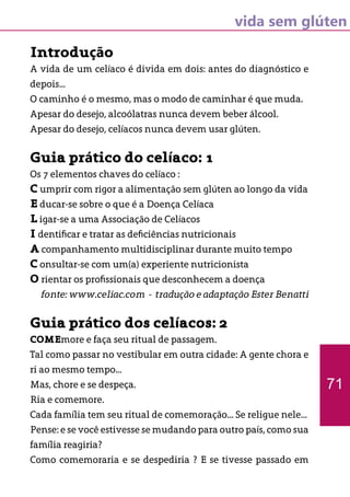 vida sem glúten
Introdução
A vida de um celíaco é divida em dois: antes do diagnóstico e
depois...
O caminho é o mesmo, mas o modo de caminhar é que muda.
Apesar do desejo, alcoólatras nunca devem beber álcool.
Apesar do desejo, celíacos nunca devem usar glúten.
Guia prático do celíaco: 1
Os 7 elementos chaves do celíaco :
C umprir com rigor a alimentação sem glúten ao longo da vida
E ducar-se sobre o que é a Doença Celíaca
L igar-se a uma Associação de Celíacos
I dentificar e tratar as deficiências nutricionais
A companhamento multidisciplinar durante muito tempo
C onsultar-se com um(a) experiente nutricionista
O rientar os profissionais que desconhecem a doença
fonte: www.celiac.com - tradução e adaptação Ester Benatti
Guia prático dos celíacos: 2
COMEmore e faça seu ritual de passagem.
Tal como passar no vestibular em outra cidade: A gente chora e
ri ao mesmo tempo...
Mas, chore e se despeça.
Ria e comemore.
Cada família tem seu ritual de comemoração... Se religue nele...
Pense: e se você estivesse se mudando para outro país, como sua
família reagiria?
Como comemoraria e se despediria ? E se tivesse passado em
71
 