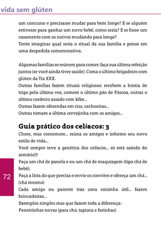 vida sem glúten
um concurso e precisasse mudar para bem longe? E se alguém
estivesse para ganhar um novo bebê, como seria? E se fosse um
casamento com os noivos mudando para longe?
Tente imaginar qual seria o ritual da sua família e pense em
uma despedida comemorativa.
Algumasfamíliassereúnemparacomer:façasuaúltimarefeição
juntos (se você ainda tiver saúde). Coma o último brigadeiro com
glúten da Tia XXX.
Outras famílias fazem rituais religiosos: recebem a hóstia de
trigo pela última vez, comem o último pão de Páscoa, outras o
último cordeiro assado com kibe...
Outras fazem oferendas em rios, cachoeiras...
Outras tomam a última cervejinha com os amigos...
Guia prático dos celíacos: 3
Chore, mas comemore... reúna os amigos e informe seu novo
estilo de vida...
Você sempre teve a genética dos celíacos... só está saindo do
armário!!!
Faça um chá de panela e ou um chá de maquiagem (tipo chá de
bebê).
Faça a lista do que precisa e envie os convites e ofereça um chá...
(chá mesmo)
Cada amigo ou parente traz uma coisinha útil... fazem
brincadeiras...
Exemplos simples mas que fazem toda a diferença:
Peneirinhas novas (para chá, tapioca e farinhas)
72
 