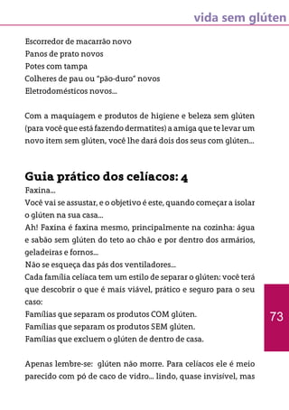 vida sem glúten
Escorredor de macarrão novo
Panos de prato novos
Potes com tampa
Colheres de pau ou “pão-duro” novos
Eletrodomésticos novos...
Com a maquiagem e produtos de higiene e beleza sem glúten
(para você que está fazendo dermatites) a amiga que te levar um
novo item sem glúten, você lhe dará dois dos seus com glúten...
Guia prático dos celíacos: 4
Faxina...
Você vai se assustar, e o objetivo é este, quando começar a isolar
o glúten na sua casa...
Ah! Faxina é faxina mesmo, principalmente na cozinha: água
e sabão sem glúten do teto ao chão e por dentro dos armários,
geladeiras e fornos...
Não se esqueça das pás dos ventiladores...
Cada família celíaca tem um estilo de separar o glúten: você terá
que descobrir o que é mais viável, prático e seguro para o seu
caso:
Famílias que separam os produtos COM glúten.
Famílias que separam os produtos SEM glúten.
Famílias que excluem o glúten de dentro de casa.
Apenas lembre-se: glúten não morre. Para celíacos ele é meio
parecido com pó de caco de vidro... lindo, quase invisível, mas
73
 