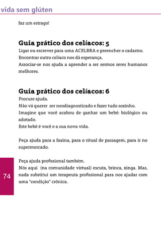 vida sem glúten
faz um estrago!
Guia prático dos celíacos: 5
Ligar ou escrever para uma ACELBRA e preencher o cadastro.
Encontrar outro celíaco nos dá esperança.
Associar-se nos ajuda a aprender a ser sermos seres humanos
melhores.
Guia prático dos celíacos: 6
Procure ajuda.
Não vá querer ser neodiagnosticado e fazer tudo sozinho.
Imagine que você acabou de ganhar um bebê: biológico ou
adotado.
Este bebê é você e a sua nova vida.
Peça ajuda para a faxina, para o ritual de passagem, para ir no
supermercado.
Peça ajuda profissional também.
Nós aqui (na comunidade virtual) escuta, brinca, xinga. Mas,
nada substitui um terapeuta profissional para nos ajudar com
uma “condição” crônica.
74
 