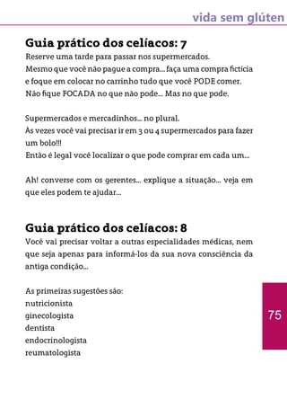 vida sem glúten
Guia prático dos celíacos: 7
Reserve uma tarde para passar nos supermercados.
Mesmo que você não pague a compra... faça uma compra fictícia
e foque em colocar no carrinho tudo que você PODE comer.
Não fique FOCADA no que não pode... Mas no que pode.
Supermercados e mercadinhos... no plural.
Às vezes você vai precisar ir em 3 ou 4 supermercados para fazer
um bolo!!!
Então é legal você localizar o que pode comprar em cada um...
Ah! converse com os gerentes... explique a situação... veja em
que eles podem te ajudar...
Guia prático dos celíacos: 8
Você vai precisar voltar a outras especialidades médicas, nem
que seja apenas para informá-los da sua nova consciência da
antiga condição...
As primeiras sugestões são:
nutricionista
ginecologista
dentista
endocrinologista
reumatologista
75
 