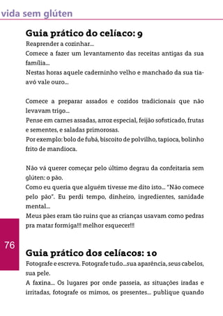vida sem glúten
Guia prático do celíaco: 9
Reaprender a cozinhar...
Comece a fazer um levantamento das receitas antigas da sua
família...
Nestas horas aquele caderninho velho e manchado da sua tia-
avó vale ouro...
Comece a preparar assados e cozidos tradicionais que não
levavam trigo...
Pense em carnes assadas, arroz especial, feijão sofisticado, frutas
e sementes, e saladas primorosas.
Por exemplo: bolo de fubá, biscoito de polvilho, tapioca, bolinho
frito de mandioca.
Não vá querer começar pelo último degrau da confeitaria sem
glúten: o pão.
Como eu queria que alguém tivesse me dito isto... “Não comece
pelo pão”. Eu perdi tempo, dinheiro, ingredientes, sanidade
mental...
Meus pães eram tão ruins que as crianças usavam como pedras
pra matar formiga!!! melhor esquecer!!!
Guia prático dos celíacos: 10
Fotografe e escreva. Fotografe tudo...sua aparência, seus cabelos,
sua pele.
A faxina... Os lugares por onde passeia, as situações iradas e
irritadas, fotografe os mimos, os presentes... publique quando
76
 