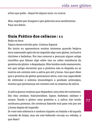 vida sem glúten
achar que pode... daqui há alguns anos, ou nunca.
Mas, registre por imagens e por palavras seus sentimentos.
Faça seu diário.
Guia Prático dos celíacos : 11
Beijo na boca
Tópico desenvolvido pela Cristina Espanã:
No inicio eu apresentava muitos sintomas quando beijava
meu namorado após ele ter ingerido algo com glúten, inclusive
chicletes e balinhas. Por isso comecei a procurar algum artigo
científico que falasse algo sobre isso ou sobre resistência da
proteína do glúten à degradação. Não lembro onde exatamente,
em que artigo encontrei que a proteína não se degrada ou se
inativa em contato com a saliva por até 3 horas. Isso quer dizer
que a proteína do glúten permanece ativa, com sua capacidade
de estimular o sistema imunológico a produzir anticorpos,
mesmo que permaneça em contato com as enzimas da saliva.
A saliva possui enzimas que degradam uma série de nutrientes.
São elas: amilase, hialuronidase, lipase, fosfatase, oxidase e
urease. Sendo o glúten uma proteína e, a saliva não tendo
nenhuma protease, ele continua fazendo mal para nós por até
3 horas depois de ingerido.
Se você está solteiro/a e conhece alguém na balada e dá aquela
vontade de beijar, mas ele está bebendo cerveja ou whisky, o
que fazer?
77
 