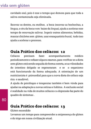 vida sem glúten
cavidade oral, pois é esse o tempo que demora para que toda a
saliva contaminada seja eliminada.
Escovar os dentes, ou melhor, a boca (escovar as bochechas, a
língua, o céu da boca e em baixo da língua), ajuda a acelerar esse
tempo de renovação salivar. Ingerir outros alimentos, bebidas,
mascar chicletes sem glúten, usar enxaguatório bucal, tudo isso
ajuda a acelerar o processo.
Guia Prático dos celíacos: 12
Celíacos precisam fazer acompanhamento médico
periodicamente e refazer alguns exames, para verificar se a dieta
sem glúten está sendo seguida de forma correta, se as vilosidades
do intestino delgado se regeneraram e se o organismo
está funcionando da forma adequada. A orientação de um
nutricionista é primordial para que a nova dieta do celíaco seja
rica e saudável.
A ajuda de psicólogos e terapeutas também é bem vinda para
ajudar na adaptação a novas rotinas e hábitos. A exclusão social
é realidade na vida de muitos celíacos e a depressão faz parte do
quadro de sintomas .
Guia Prático dos celíacos: 13
Glúten escondido
Levamos um tempo para compreender a onipresença do glúten
e do trigo em nossa civilização atual.
80
 
