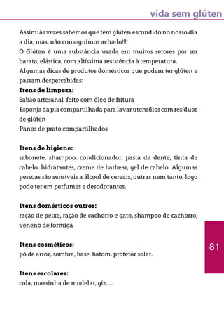 vida sem glúten
Assim: às vezes sabemos que tem glúten escondido no nosso dia
a dia, mas, não conseguimos achá-lo!!!!
O Glúten é uma substância usada em muitos setores por ser
barata, elástica, com altíssima resistência à temperatura.
Algumas dicas de produtos domésticos que podem ter glúten e
passam despercebidas:
Itens de limpeza:
Sabão artesanal feito com óleo de fritura
Esponjadapiacompartilhadaparalavarutensílioscomresíduos
de glúten
Panos de prato compartilhados
Itens de higiene:
sabonete, shampoo, condicionador, pasta de dente, tinta de
cabelo, hidratantes, creme de barbear, gel de cabelo. Algumas
pessoas são sensíveis a álcool de cereais, outras nem tanto, logo
pode ter em perfumes e desodorantes.
Itens domésticos outros:
ração de peixe, ração de cachorro e gato, shampoo de cachorro,
veneno de formiga
Itens cosméticos:
pó de arroz, sombra, base, batom, protetor solar.
Itens escolares:
cola, massinha de modelar, giz, ...
81
 