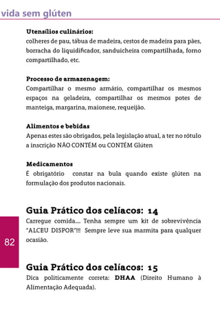 vida sem glúten
Utensílios culinários:
colheres de pau, tábua de madeira, cestos de madeira para pães,
borracha do liquidificador, sanduicheira compartilhada, forno
compartilhado, etc.
Processo de armazenagem:
Compartilhar o mesmo armário, compartilhar os mesmos
espaços na geladeira, compartilhar os mesmos potes de
manteiga, margarina, maionese, requeijão.
Alimentos e bebidas
Apenas estes são obrigados, pela legislação atual, a ter no rótulo
a inscrição NÃO CONTÉM ou CONTÉM Glúten
Medicamentos
É obrigatório constar na bula quando existe glúten na
formulação dos produtos nacionais.
Guia Prático dos celíacos: 14
Carregue comida.... Tenha sempre um kit de sobrevivência
“ALCEU DISPOR”!!! Sempre leve sua marmita para qualquer
ocasião.
Guia Prático dos celíacos: 15
Dica politicamente correta: DHAA (Direito Humano à
Alimentação Adequada).
82
 