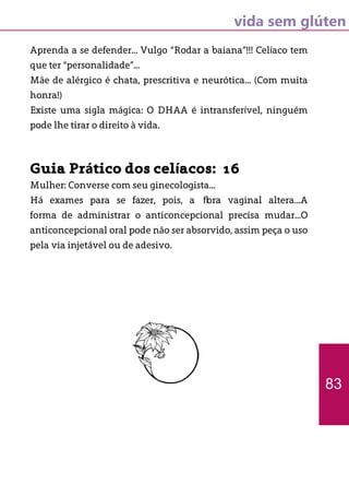 vida sem glúten
Aprenda a se defender... Vulgo “Rodar a baiana”!!! Celíaco tem
que ter “personalidade”...
Mãe de alérgico é chata, prescritiva e neurótica... (Com muita
honra!)
Existe uma sigla mágica: O DHAA é intransferível, ninguém
pode lhe tirar o direito à vida.
Guia Prático dos celíacos: 16
Mulher: Converse com seu ginecologista...
Há exames para se fazer, pois, a flora vaginal altera...A
forma de administrar o anticoncepcional precisa mudar...O
anticoncepcional oral pode não ser absorvido, assim peça o uso
pela via injetável ou de adesivo.
83
 