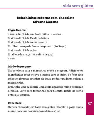 vida sem glúten
Bolachinhas cobertas com chocolate
Erivane Moreno
Ingredientes:
1 xícara de chá de amido de milho ( maisena )
½ xícara de chá de fécula de batata
½ xícara de chá de creme de arroz
½ colher de sopa de fermento químico (Pó Royal)
½ xícara de chá de açúcar
½ tablete de margarina culinária (50g)
1 ovo
Modo de preparo:
Na batedeira bata a margarina, o ovo e o açúcar. Adicione os
ingredientes secos e sove a massa com as mãos. Se ficar seca
coloque algumas gotinhas de água, se ficar grudenta coloque
mais farinha.
Enfarinhe uma superfície limpa com amido de milho e coloque
a massa. Corte com forminhas para biscoito. Retire do forno
antes que dourem.
Cobertura:
Derreta chocolate em barra sem glúten ( Harald) e passe ainda
morno por cima dos biscoitos e deixe esfriar.
87
 