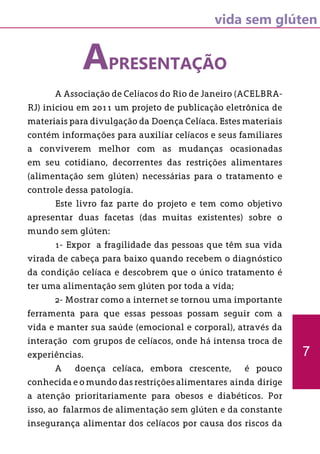 vida sem glúten
7
APRESENTAÇÃO
	 A Associação de Celíacos do Rio de Janeiro (ACELBRA-
RJ) iniciou em 2011 um projeto de publicação eletrônica de
materiais para divulgação da Doença Celíaca. Estes materiais
contém informações para auxiliar celíacos e seus familiares
a conviverem melhor com as mudanças ocasionadas
em seu cotidiano, decorrentes das restrições alimentares
(alimentação sem glúten) necessárias para o tratamento e
controle dessa patologia.
	 Este livro faz parte do projeto e tem como objetivo
apresentar duas facetas (das muitas existentes) sobre o
mundo sem glúten:
	 1- Expor a fragilidade das pessoas que têm sua vida
virada de cabeça para baixo quando recebem o diagnóstico
da condição celíaca e descobrem que o único tratamento é
ter uma alimentação sem glúten por toda a vida;
	 2- Mostrar como a internet se tornou uma importante
ferramenta para que essas pessoas possam seguir com a
vida e manter sua saúde (emocional e corporal), através da
interação com grupos de celíacos, onde há intensa troca de
experiências.
	 A doença celíaca, embora crescente, é pouco
conhecida e o mundo das restrições alimentares ainda dirige
a atenção prioritariamente para obesos e diabéticos. Por
isso, ao falarmos de alimentação sem glúten e da constante
insegurança alimentar dos celíacos por causa dos riscos da
 