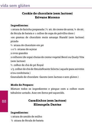 vida sem glúten
Cookie de chocolate (sem lactose)
Erivane Moreno
Ingredientes:
1 xícara de farinha preparada ( ½ xíc. de creme de arroz, ¼ de xíc.
de fécula de batata e 1 colher de sopa de polvilho doce )
100 gramas de chocolate meio amargo Harald (sem lactose)
picado
½ xícara de chocolate em pó
1 e ½ xícaras de açúcar
2 ovos grandes
2 colheres (de sopa) cheias de creme vegetal Becel ou Qualy Vita
(sem lactose)
½ colher de chá de pó Royal
1/3 colher de chá de Emulsificante Selecta ( aquele para sorvetes
e/ou confeitaria )
Granulado de chocolate Garoto (sem lactose e sem glúten )
Modo de Preparo:
Misture todos os ingredientes e pingue com a colher num
tabuleiro untado. Asse em forno pré-aquecido.
Casadinhos (sem lactose)
Elisangela Dantas
Ingredientes:
1 xícara de amido de milho
½ xícara de fécula de batata
88
 