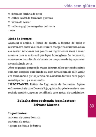 vida sem glúten
½ xícara de farinha de arroz
½ colher (café) de fermento químico
½ xícara de açúcar
½ tablete (50g) de margarina culinária
1 ovo
Modo de Preparo:
Misturar o amido, a fécula de batata, a farinha de arroz e
reservar.Emoutravasilhamisturaramargarinaderretida,oovo
e o açúcar. Adicionar aos poucos os ingredientes secos e sovar
a massa com as mãos até que fique homogênea. Se necessário,
acrescentar mais fécula de batata ou um pouco de água para ter
a consistência certa.
Abrapequenasporçõesdamassacomumroloecorteosbiscoitos
com um cortador apropriado ou com uma xícara de café. Assar
em forno médio pré-aquecido em assadeira forrada com papel
manteiga por 15 a 20 minutos.
IMPORTANTE: Retirar do fogo antes de dourarem. Espere
esfriar e recheie com Doce de Soja, goiabada, geleia ou sirva sem
recheio também, apenas polvilhado com açúcar de confeiteiro.
Bolacha doce recheada (sem lactose)
Erivane Moreno
Ingredientes:
2 xícaras de creme de arroz
2 xícaras de açúcar
1 xícara de fécula de batata
89
 