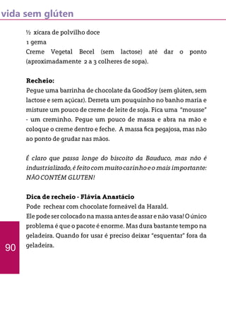 vida sem glúten
½ xícara de polvilho doce
1 gema
Creme Vegetal Becel (sem lactose) até dar o ponto
(aproximadamente 2 a 3 colheres de sopa).
Recheio:
Pegue uma barrinha de chocolate da GoodSoy (sem glúten, sem
lactose e sem açúcar). Derreta um pouquinho no banho maria e
misture um pouco de creme de leite de soja. Fica uma “mousse”
- um creminho. Pegue um pouco de massa e abra na mão e
coloque o creme dentro e feche. A massa fica pegajosa, mas não
ao ponto de grudar nas mãos.
É claro que passa longe do biscoito da Bauduco, mas não é
industrializado,éfeitocommuitocarinhoeomaisimportante:
NÃO CONTÉM GLUTEN!
Dica de recheio - Flávia Anastácio
Pode rechear com chocolate forneável da Harald.
Elepodesercolocadonamassaantesdeassarenãovasa!Oúnico
problema é que o pacote é enorme. Mas dura bastante tempo na
geladeira. Quando for usar é preciso deixar “esquentar” fora da
geladeira.
90
 