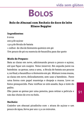 vida sem glúten
BOLOS
Bolo de Abacaxi com Recheio de doce de leite
Eliane Beppler
Ingredientes:
6 ovos
200 g de açúcar
150 g de fécula de batata
1 colher de chá de fermento químico em pó
Um pouco de pó ou essencia de baunilha para dar gosto
Modo de Preparo:
Bata as claras em neve, adicionando pouco a pouco o açúcar,
até que fique um suspiro firme (reserve). Em seguida junte na
batedeira as gemas, uma a uma, a fécula de batata aos poucos
e, no final, a baunilha e o fermento em pó. Misture à essa massa,
as claras em neve, delicadamente, sem usar a batedeira . Forre
uma forma com papel manteiga e despeje a massa. Leve ao
forno preaquecido. Para verificar se está assado, faça o teste do
palito.
Obs: passe as gemas por uma peneira, para retirar a película e
não dar cheiro de ovo no bolo.
Recheio:
Cozinhe um abacaxi picadinho com 1 xícara de açúcar e um
pouco de água, ferva por uns 15 a 20 minutos.
91
 