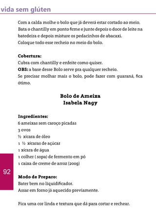 vida sem glúten
Com a calda molhe o bolo que já deverá estar cortado ao meio.
Bata o chantilly em ponto firme e junte depois o doce de leite na
batedeira e depois misture os pedacinhos de abacaxi.
Coloque todo esse recheio no meio do bolo.
Cobertura:
Cubra com chantilly e enfeite como quiser.
OBS: a base desse Bolo serve pra qualquer recheio.
Se precisar molhar mais o bolo, pode fazer com guaraná, fica
ótimo.
Bolo de Ameixa
Isabela Nagy
Ingredientes:
6 ameixas sem caroço picadas
3 ovos
½ xícara de óleo
1 ½ xícaras de açúcar
1 xícara de água
1 colher ( sopa) de fermento em pó
1 caixa de creme de arroz (200g)
Modo de Preparo:
Bater bem no liquidificador.
Assar em forno já aquecido previamente.
Fica uma cor linda e textura que dá para cortar e rechear.
92
 
